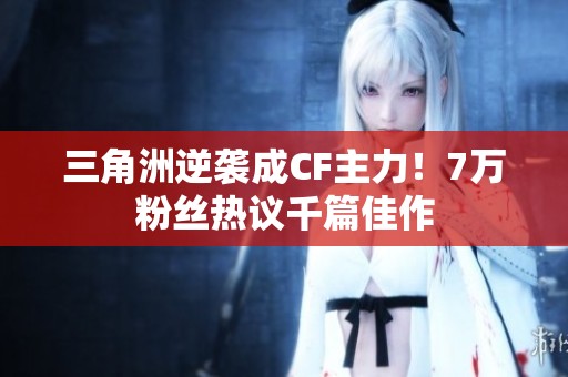 三角洲逆袭成CF主力！7万粉丝热议千篇佳作