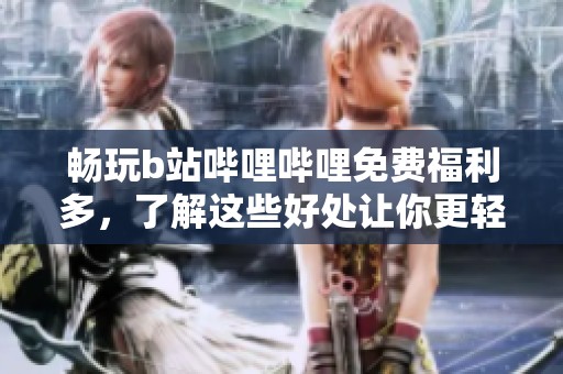 畅玩b站哔哩哔哩免费福利多，了解这些好处让你更轻松