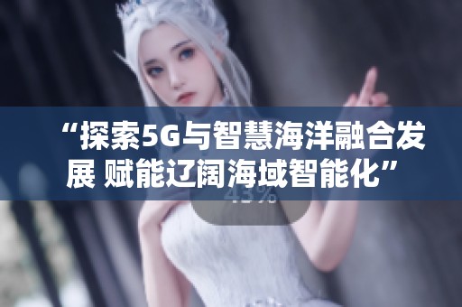 “探索5G与智慧海洋融合发展 赋能辽阔海域智能化”