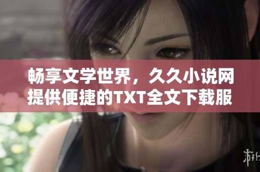 畅享文学世界，久久小说网提供便捷的TXT全文下载服务