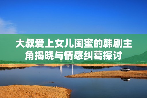大叔爱上女儿闺蜜的韩剧主角揭晓与情感纠葛探讨