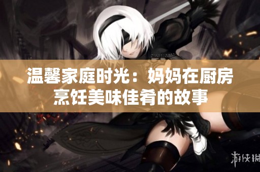 温馨家庭时光：妈妈在厨房烹饪美味佳肴的故事