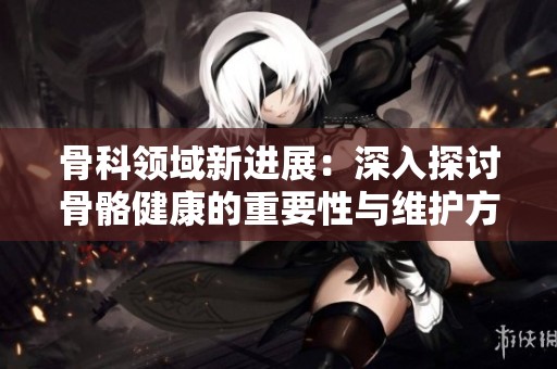 骨科领域新进展：深入探讨骨骼健康的重要性与维护方法