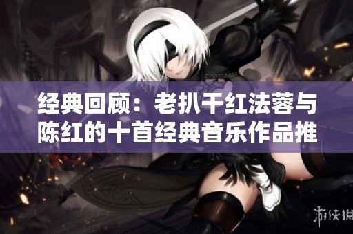 经典回顾：老扒干红法蓉与陈红的十首经典音乐作品推荐