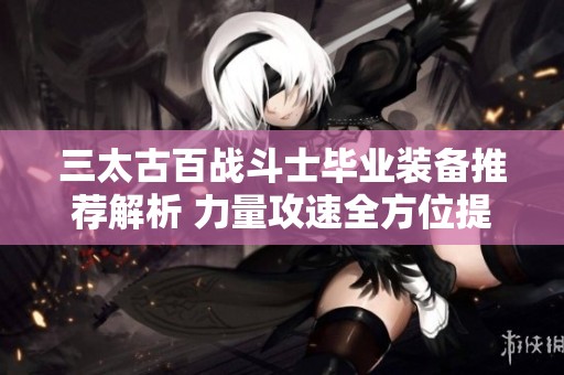 三太古百战斗士毕业装备推荐解析 力量攻速全方位提升