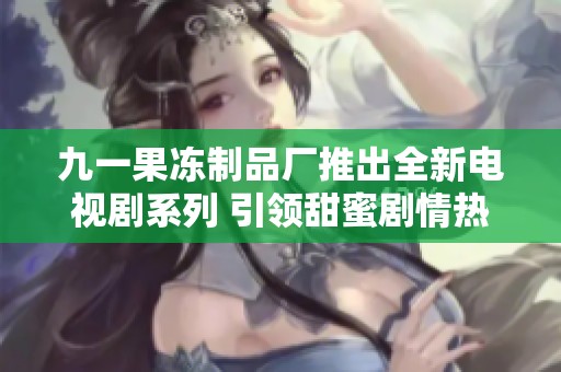九一果冻制品厂推出全新电视剧系列 引领甜蜜剧情热潮