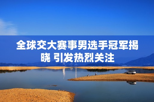 全球交大赛事男选手冠军揭晓 引发热烈关注