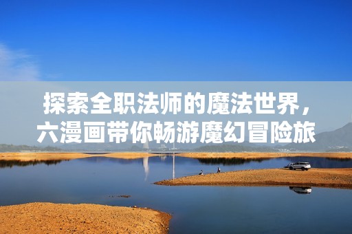 探索全职法师的魔法世界，六漫画带你畅游魔幻冒险旅程