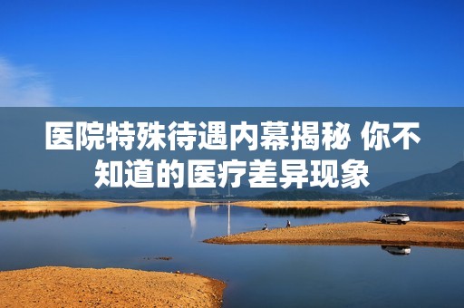 医院特殊待遇内幕揭秘 你不知道的医疗差异现象