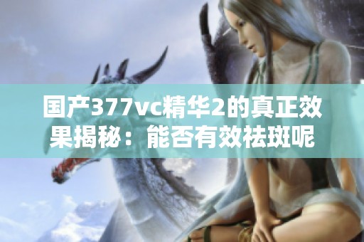 国产377vc精华2的真正效果揭秘：能否有效祛斑呢