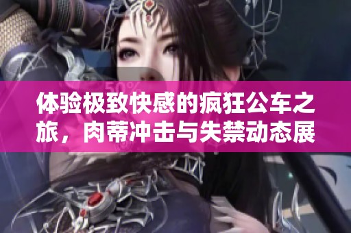 体验极致快感的疯狂公车之旅，肉蒂冲击与失禁动态展示