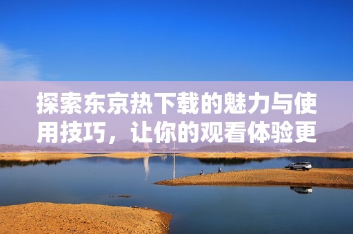 探索东京热下载的魅力与使用技巧，让你的观看体验更畅快