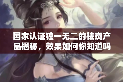 国家认证独一无二的祛斑产品揭秘，效果如何你知道吗