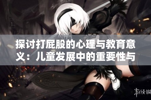 探讨打屁股的心理与教育意义：儿童发展中的重要性与影响