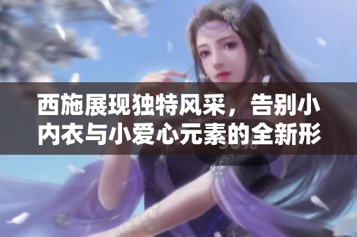 西施展现独特风采，告别小内衣与小爱心元素的全新形象