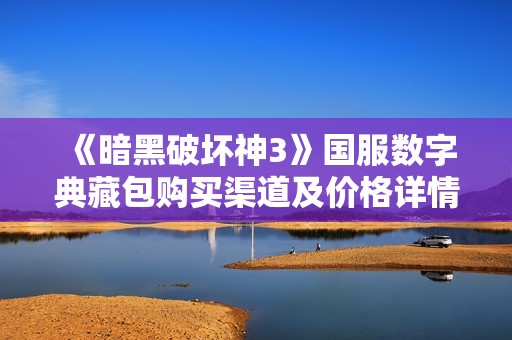 《暗黑破坏神3》国服数字典藏包购买渠道及价格详情解析