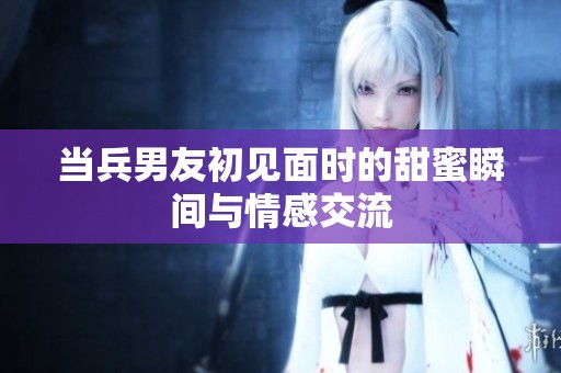当兵男友初见面时的甜蜜瞬间与情感交流