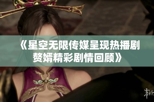 《星空无限传媒呈现热播剧赘婿精彩剧情回顾》