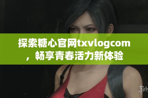 探索糖心官网txvlogcom，畅享青春活力新体验