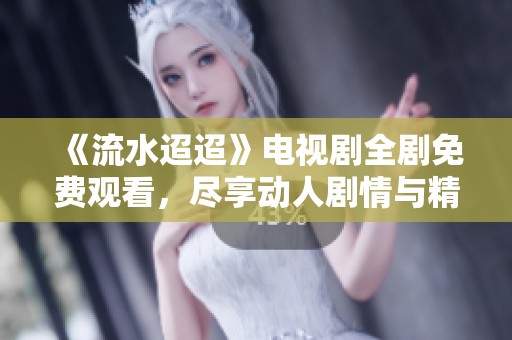《流水迢迢》电视剧全剧免费观看，尽享动人剧情与精彩演出