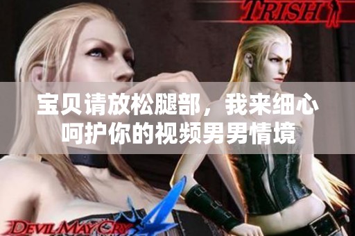 宝贝请放松腿部，我来细心呵护你的视频男男情境