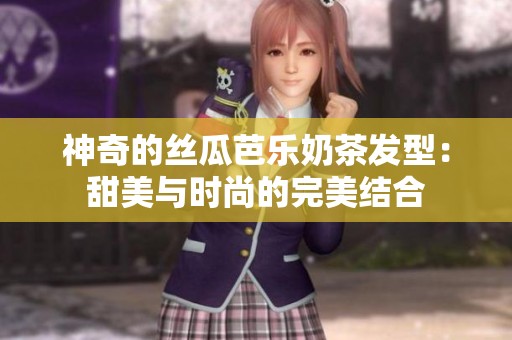 神奇的丝瓜芭乐奶茶发型：甜美与时尚的完美结合