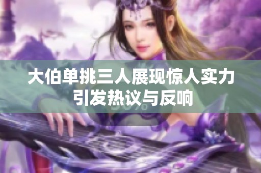 大伯单挑三人展现惊人实力 引发热议与反响
