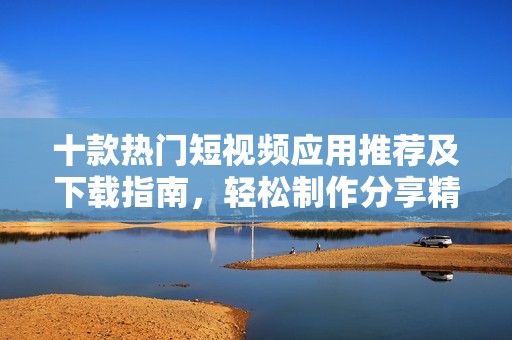 十款热门短视频应用推荐及下载指南，轻松制作分享精彩内容