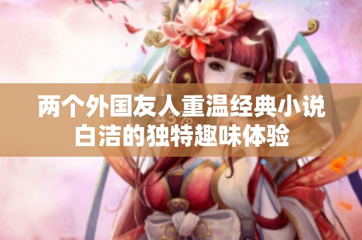 两个外国友人重温经典小说白洁的独特趣味体验