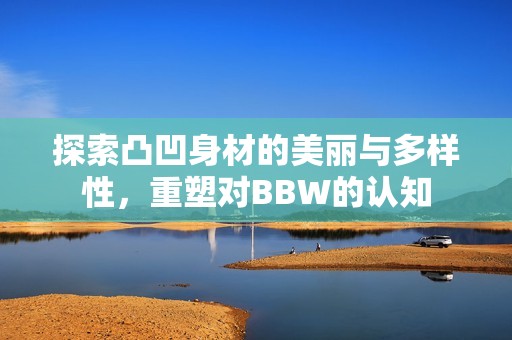 探索凸凹身材的美丽与多样性，重塑对BBW的认知