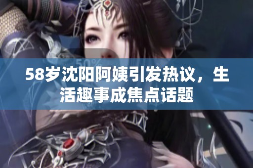 58岁沈阳阿姨引发热议，生活趣事成焦点话题