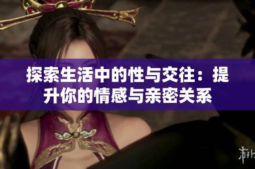 探索生活中的性与交往：提升你的情感与亲密关系
