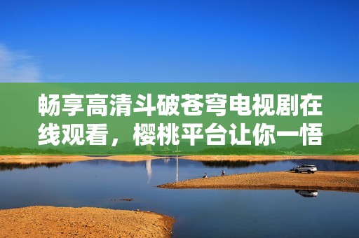 畅享高清斗破苍穹电视剧在线观看，樱桃平台让你一悟千年秘密