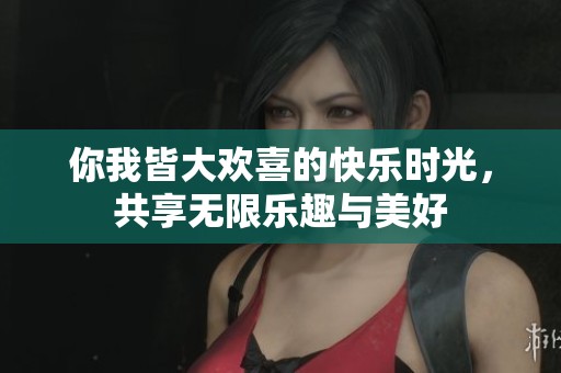 你我皆大欢喜的快乐时光，共享无限乐趣与美好