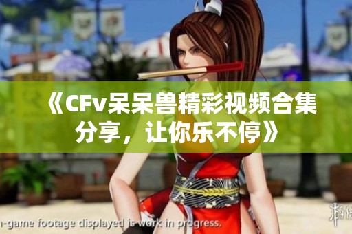 《CFv呆呆兽精彩视频合集分享，让你乐不停》