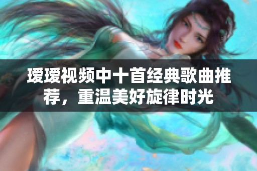 瑷瑷视频中十首经典歌曲推荐，重温美好旋律时光