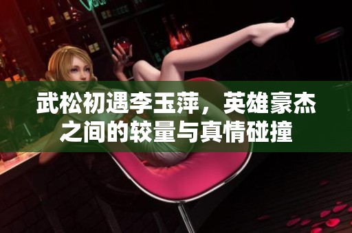 武松初遇李玉萍，英雄豪杰之间的较量与真情碰撞