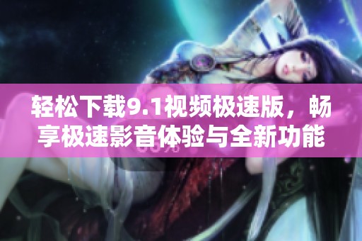 轻松下载9.1视频极速版，畅享极速影音体验与全新功能