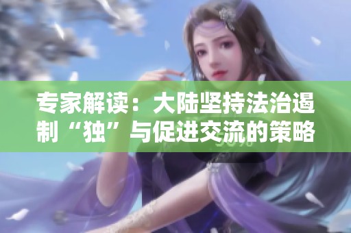 专家解读：大陆坚持法治遏制“独”与促进交流的策略并行推进