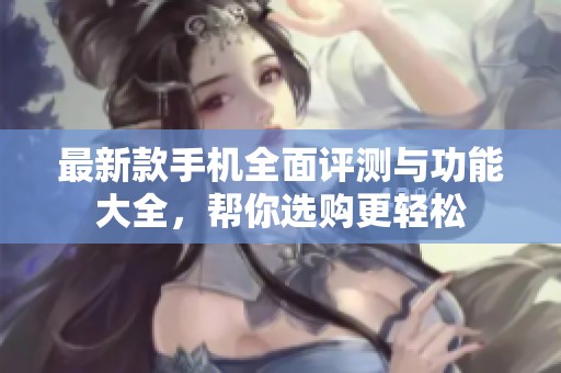 最新款手机全面评测与功能大全，帮你选购更轻松