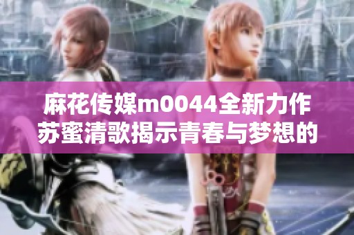 麻花传媒m0044全新力作苏蜜清歌揭示青春与梦想的故事