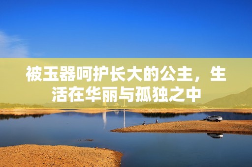 被玉器呵护长大的公主，生活在华丽与孤独之中
