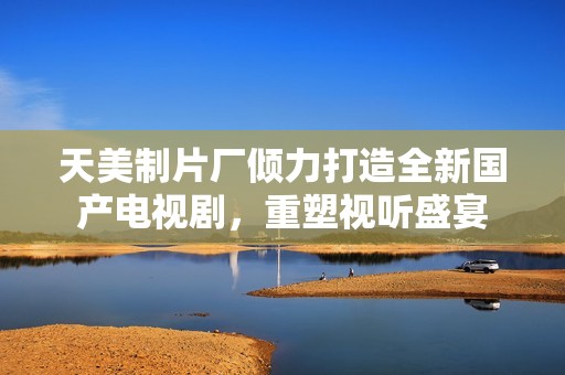 天美制片厂倾力打造全新国产电视剧，重塑视听盛宴