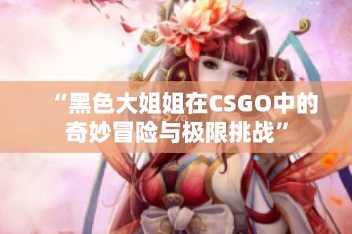 “黑色大姐姐在CSGO中的奇妙冒险与极限挑战”