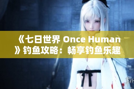 《七日世界 Once Human》钓鱼攻略：畅享钓鱼乐趣的全面指南