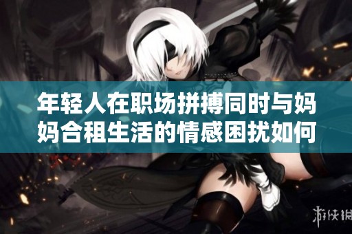 年轻人在职场拼搏同时与妈妈合租生活的情感困扰如何解决
