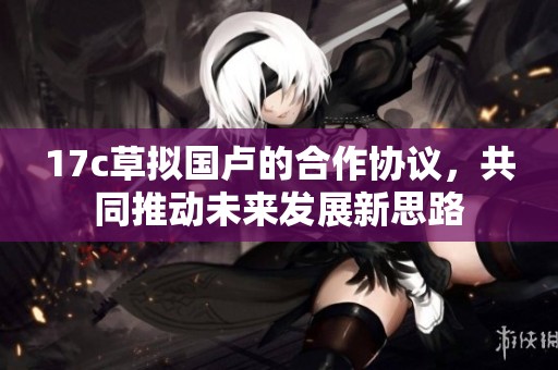 17c草拟国卢的合作协议，共同推动未来发展新思路