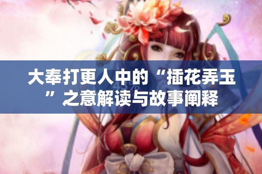 大奉打更人中的“插花弄玉”之意解读与故事阐释