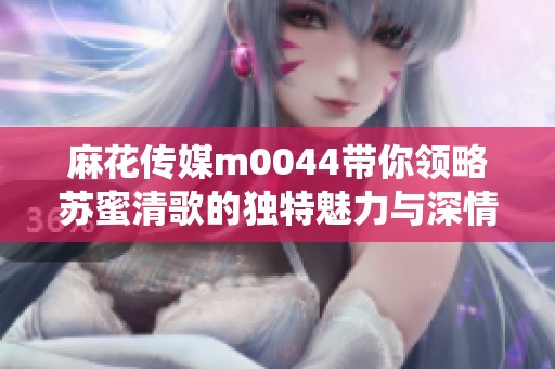 麻花传媒m0044带你领略苏蜜清歌的独特魅力与深情演绎