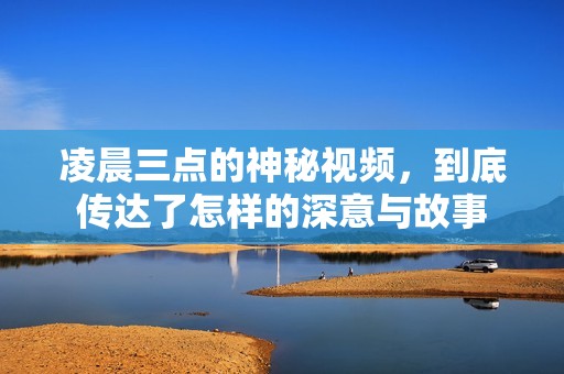 凌晨三点的神秘视频，到底传达了怎样的深意与故事